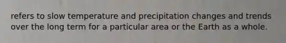 refers to slow temperature and precipitation changes and trends over the long term for a particular area or the Earth as a whole.