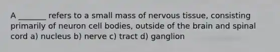 A _______ refers to a small mass of nervous tissue, consisting primarily of neuron cell bodies, outside of the brain and spinal cord a) nucleus b) nerve c) tract d) ganglion