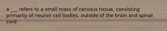 a ___ refers to a small mass of <a href='https://www.questionai.com/knowledge/kqA5Ws88nP-nervous-tissue' class='anchor-knowledge'>nervous tissue</a>, consisting primarily of neuron cell bodies, outside of <a href='https://www.questionai.com/knowledge/kLMtJeqKp6-the-brain' class='anchor-knowledge'>the brain</a> and spinal cord