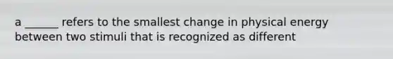 a ______ refers to the smallest change in physical energy between two stimuli that is recognized as different