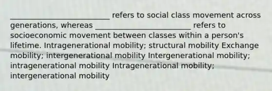 __________________________ refers to social class movement across generations, whereas _________________________ refers to socioeconomic movement between classes within a person's lifetime. Intragenerational mobility; structural mobility Exchange mobility; intergenerational mobility Intergenerational mobility; intragenerational mobility Intragenerational mobility; intergenerational mobility