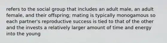 refers to the social group that includes an adult male, an adult female, and their offspring; mating is typically monogamous so each partner's reproductive success is tied to that of the other and the invests a relatively larger amount of time and energy into the young