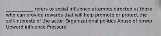 ____________ refers to social influence attempts directed at those who can provide rewards that will help promote or protect the self-interests of the actor. Organizational politics Abuse of power Upward influence Pressure