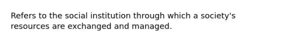 Refers to the social institution through which a society's resources are exchanged and managed.