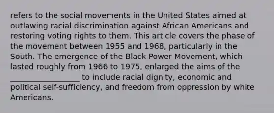 refers to the social movements in the United States aimed at outlawing racial discrimination against African Americans and restoring voting rights to them. This article covers the phase of the movement between 1955 and 1968, particularly in the South. The emergence of the Black Power Movement, which lasted roughly from 1966 to 1975, enlarged the aims of the __________________ to include racial dignity, economic and political self-sufficiency, and freedom from oppression by white Americans.