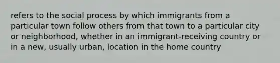 refers to the social process by which immigrants from a particular town follow others from that town to a particular city or neighborhood, whether in an immigrant-receiving country or in a new, usually urban, location in the home country