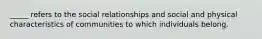 _____ refers to the social relationships and social and physical characteristics of communities to which individuals belong.