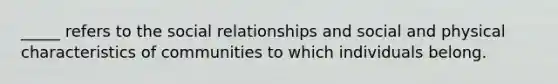 _____ refers to the social relationships and social and physical characteristics of communities to which individuals belong.