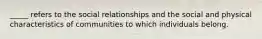 _____ refers to the social relationships and the social and physical characteristics of communities to which individuals belong.