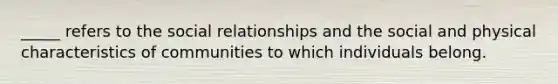 _____ refers to the social relationships and the social and physical characteristics of communities to which individuals belong.