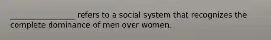 _________________ refers to a social system that recognizes the complete dominance of men over women.