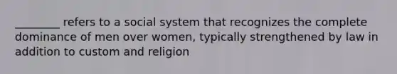 ________ refers to a social system that recognizes the complete dominance of men over women, typically strengthened by law in addition to custom and religion