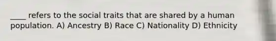 ____ refers to the social traits that are shared by a human population. A) Ancestry B) Race C) Nationality D) Ethnicity