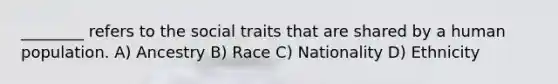 ________ refers to the social traits that are shared by a human population. A) Ancestry B) Race C) Nationality D) Ethnicity