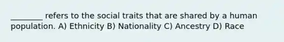 ________ refers to the social traits that are shared by a human population. A) Ethnicity B) Nationality C) Ancestry D) Race