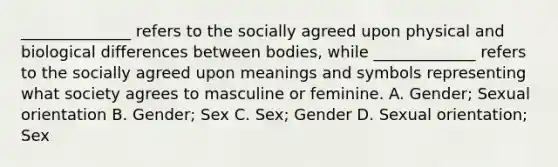 ______________ refers to the socially agreed upon physical and biological differences between bodies, while _____________ refers to the socially agreed upon meanings and symbols representing what society agrees to masculine or feminine. A. Gender; Sexual orientation B. Gender; Sex C. Sex; Gender D. Sexual orientation; Sex