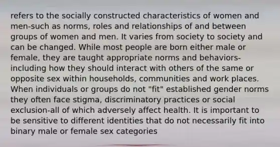 refers to the socially constructed characteristics of women and men-such as norms, roles and relationships of and between groups of women and men. It varies from society to society and can be changed. While most people are born either male or female, they are taught appropriate norms and behaviors-including how they should interact with others of the same or opposite sex within households, communities and work places. When individuals or groups do not "fit" established gender norms they often face stigma, discriminatory practices or social exclusion-all of which adversely affect health. It is important to be sensitive to different identities that do not necessarily fit into binary male or female sex categories