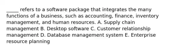 _____ refers to a software package that integrates the many functions of a business, such as accounting, finance, inventory management, and human resources. A. Supply chain management B. Desktop software C. Customer relationship management D. Database management system E. Enterprise resource planning