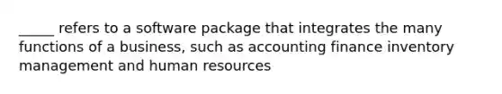 _____ refers to a software package that integrates the many functions of a business, such as accounting finance inventory management and human resources