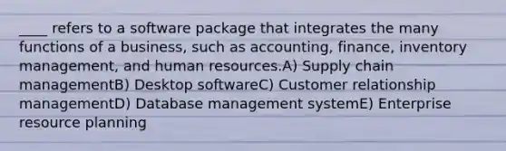 ____ refers to a software package that integrates the many functions of a business, such as accounting, finance, inventory management, and human resources.A) Supply chain managementB) Desktop softwareC) Customer relationship managementD) Database management systemE) Enterprise resource planning