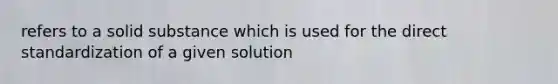 refers to a solid substance which is used for the direct standardization of a given solution