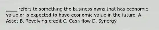 _____ refers to something the business owns that has economic value or is expected to have economic value in the future. A. Asset B. Revolving credit C. Cash flow D. Synergy