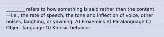 ________ refers to how something is said rather than the content—i.e., the rate of speech, the tone and inflection of voice, other noises, laughing, or yawning. A) Proxemics B) Paralanguage C) Object language D) Kinesic behavior