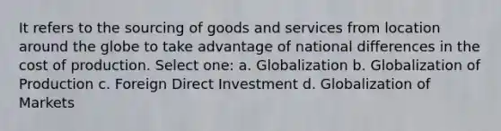 It refers to the sourcing of goods and services from location around the globe to take advantage of national differences in the cost of production. Select one: a. Globalization b. Globalization of Production c. Foreign Direct Investment d. Globalization of Markets