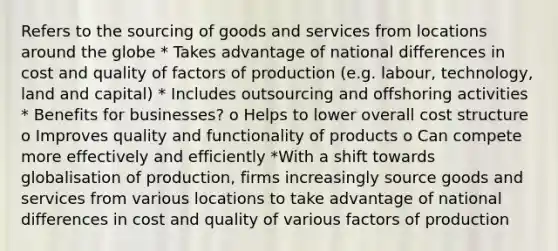 Refers to the sourcing of goods and services from locations around the globe * Takes advantage of national differences in cost and quality of factors of production (e.g. labour, technology, land and capital) * Includes outsourcing and offshoring activities * Benefits for businesses? o Helps to lower overall cost structure o Improves quality and functionality of products o Can compete more effectively and efficiently *With a shift towards globalisation of production, firms increasingly source goods and services from various locations to take advantage of national differences in cost and quality of various factors of production