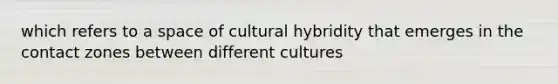 which refers to a space of cultural hybridity that emerges in the contact zones between different cultures