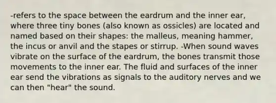 -refers to the space between the eardrum and the inner ear, where three tiny bones (also known as ossicles) are located and named based on their shapes: the malleus, meaning hammer, the incus or anvil and the stapes or stirrup. -When sound waves vibrate on the surface of the eardrum, the bones transmit those movements to the inner ear. The fluid and surfaces of the inner ear send the vibrations as signals to the auditory nerves and we can then "hear" the sound.