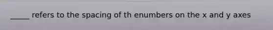 _____ refers to the spacing of th enumbers on the x and y axes