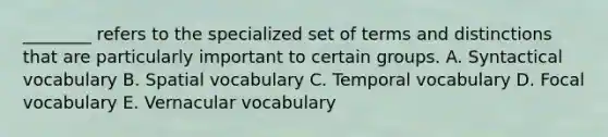 ________ refers to the specialized set of terms and distinctions that are particularly important to certain groups. A. Syntactical vocabulary B. Spatial vocabulary C. Temporal vocabulary D. Focal vocabulary E. Vernacular vocabulary