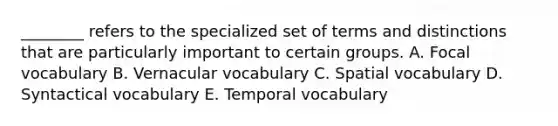 ________ refers to the specialized set of terms and distinctions that are particularly important to certain groups. A. Focal vocabulary B. Vernacular vocabulary C. Spatial vocabulary D. Syntactical vocabulary E. Temporal vocabulary