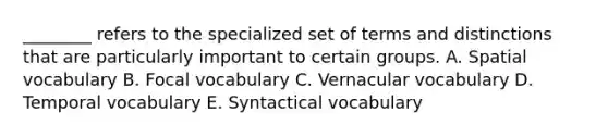 ________ refers to the specialized set of terms and distinctions that are particularly important to certain groups. A. Spatial vocabulary B. Focal vocabulary C. Vernacular vocabulary D. Temporal vocabulary E. Syntactical vocabulary