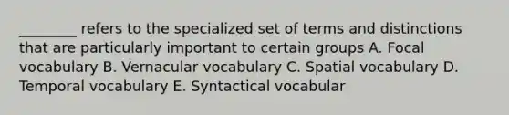 ________ refers to the specialized set of terms and distinctions that are particularly important to certain groups A. Focal vocabulary B. Vernacular vocabulary C. Spatial vocabulary D. Temporal vocabulary E. Syntactical vocabular