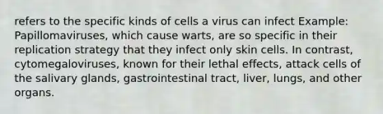 refers to the specific kinds of cells a virus can infect Example: Papillomaviruses, which cause warts, are so specific in their replication strategy that they infect only skin cells. In contrast, cytomegaloviruses, known for their lethal effects, attack cells of the salivary glands, gastrointestinal tract, liver, lungs, and other organs.