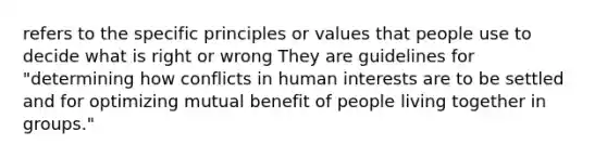 refers to the specific principles or values that people use to decide what is right or wrong They are guidelines for "determining how conflicts in human interests are to be settled and for optimizing mutual benefit of people living together in groups."