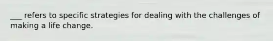 ___ refers to specific strategies for dealing with the challenges of making a life change.