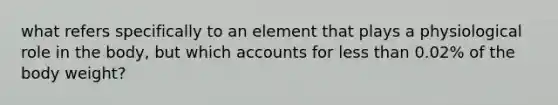 what refers specifically to an element that plays a physiological role in the body, but which accounts for less than 0.02% of the body weight?