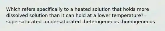 Which refers specifically to a heated solution that holds more dissolved solution than it can hold at a lower temperature? -supersaturated -undersaturated -heterogeneous -homogeneous