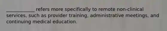 ____________ refers more specifically to remote non-clinical services, such as provider training, administrative meetings, and continuing medical education.