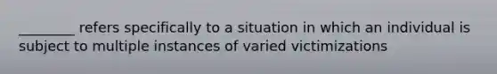 ________ refers specifically to a situation in which an individual is subject to multiple instances of varied victimizations