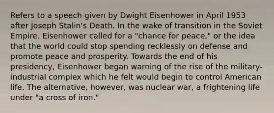 Refers to a speech given by Dwight Eisenhower in April 1953 after Joseph Stalin's Death. In the wake of transition in the Soviet Empire, Eisenhower called for a "chance for peace," or the idea that the world could stop spending recklessly on defense and promote peace and prosperity. Towards the end of his presidency, Eisenhower began warning of the rise of the military-industrial complex which he felt would begin to control American life. The alternative, however, was nuclear war, a frightening life under "a cross of iron."