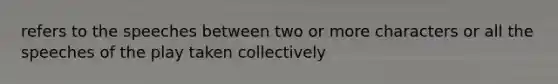 refers to the speeches between two or more characters or all the speeches of the play taken collectively