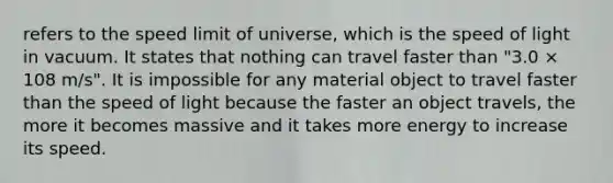 refers to the speed limit of universe, which is the speed of light in vacuum. It states that nothing can travel faster than "3.0 × 108 m/s". It is impossible for any material object to travel faster than the speed of light because the faster an object travels, the more it becomes massive and it takes more energy to increase its speed.