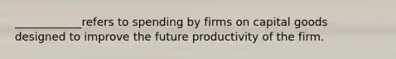 ____________refers to spending by firms on capital goods designed to improve the future productivity of the firm.