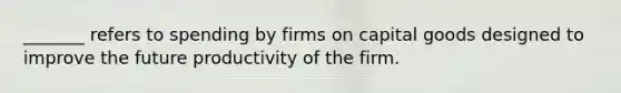 _______ refers to spending by firms on capital goods designed to improve the future productivity of the firm.