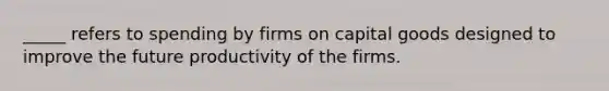 _____ refers to spending by firms on capital goods designed to improve the future productivity of the firms.