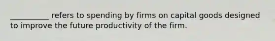 __________ refers to spending by firms on capital goods designed to improve the future productivity of the firm.